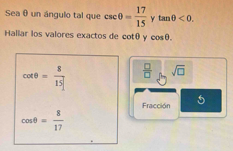 Sea θ un ángulo tal que csc θ = 17/15  y tan θ <0</tex>. 
Hallar los valores exactos de cot θ y cos θ.
cot θ = 8/15 
 □ /□   sqrt(□ )
Fracción
cos θ = 8/17 