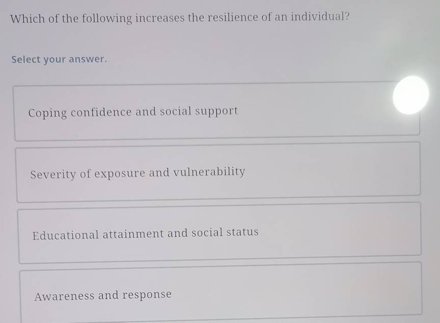 Which of the following increases the resilience of an individual?
Select your answer.
Coping confidence and social support
Severity of exposure and vulnerability
Educational attainment and social status
Awareness and response