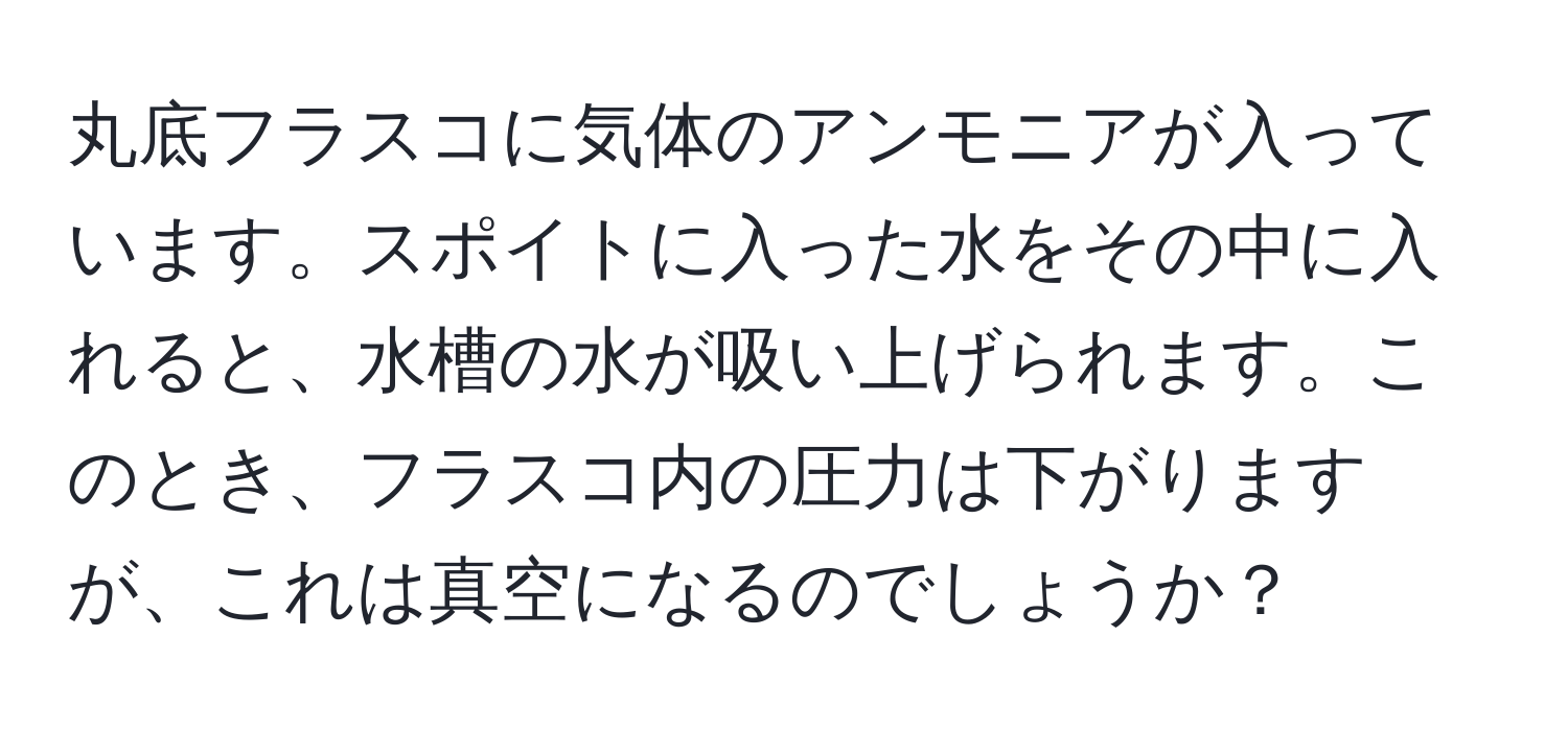 丸底フラスコに気体のアンモニアが入っています。スポイトに入った水をその中に入れると、水槽の水が吸い上げられます。このとき、フラスコ内の圧力は下がりますが、これは真空になるのでしょうか？