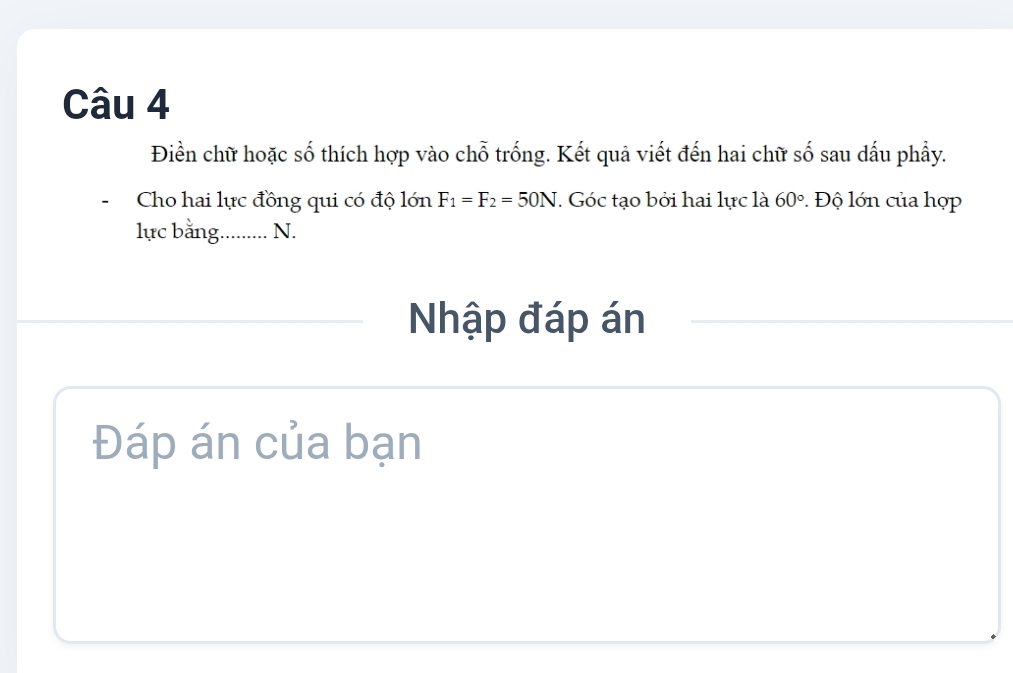 Điền chữ hoặc số thích hợp vào chỗ trống. Kết quả viết đến hai chữ số sau dấu phầy. 
Cho hai lực đồng qui có độ lớn F_1=F_2=50N. Góc tạo bởi hai lực là 60°. Độ lớn của hợp 
lực bằng.......... N. 
Nhập đáp án 
Đáp án của bạn