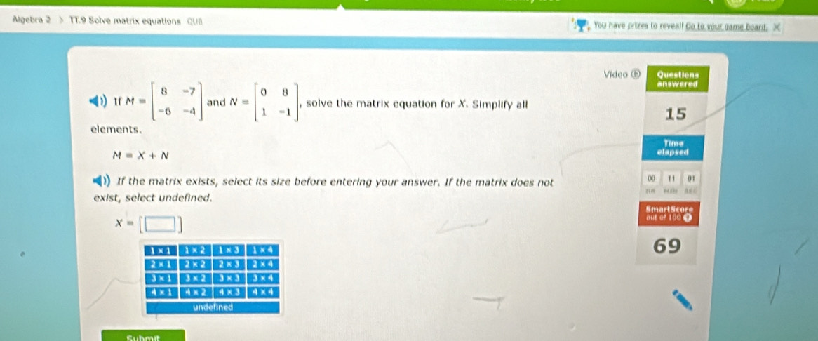 Algebra 2 > TT.9 Solve matrix equations QU8 You have prizes to reveal! Go to your game board. X
Video ⑤ Questions
answered
1) 1f M=beginbmatrix 8&-7 -6&-4endbmatrix and N=beginbmatrix 0&8 1&-1endbmatrix , solve the matrix equation for X. Simplify all
15
elements.
Time
M=X+N
elapsed
) If the matrix exists, select its size before entering your answer. If the matrix does not
00 " 01
,”
exist, select undefined. Smart Score
x=[□ ]
out of 100 O
69
Submit