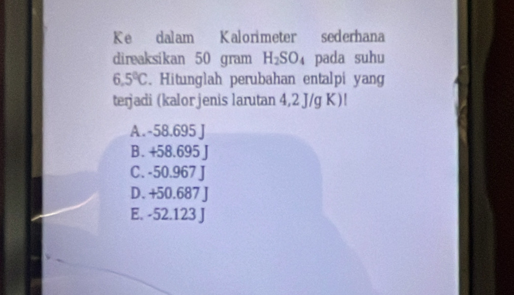 Ke dalam Kalorimeter sederhana
direaksikan 50 gram H_2SO_4 pada suhu
6.5°C. Hitunglah perubahan entalpi yang
terjadi (kalor jenis larutan 4,2 J/g K)!
A. -58.695 J
B. +58.695
C. -50.967 J
D. +50.687 J
E. -52.123 J