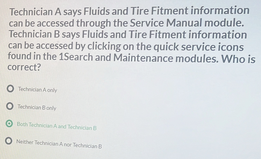 Technician A says Fluids and Tire Fitment information
can be accessed through the Service Manual module.
Technician B says Fluids and Tire Fitment information
can be accessed by clicking on the quick service icons
found in the 1Search and Maintenance modules. Who is
correct?
● Technician A only
) Technician B only
● Both Technician A and Technician B
Neither Technician A nor Technician B