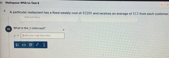 Mathspace-IM1A-LL-Task 8 
3. A particular restaurant has a fixed weekly cost of $2200 and receives an average of $13 from each customer. 
that eat there 
What is the y-intercept?
y= Enter your next step here
a^b  a/b 