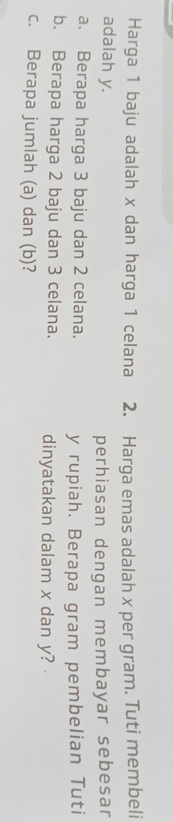 Harga 1 baju adalah x dan harga 1 celana 2. Harga emas adalah x per gram. Tuti membeli 
adalah y. 
perhiasan dengan membayar sebesar 
a. Berapa harga 3 baju dan 2 celana.
y rupiah. Berapa gram pembelian Tuti 
b. Berapa harga 2 baju dan 3 celana. 
dinyatakan dalam x dan y? 
c. Berapa jumlah (a) dan (b)?