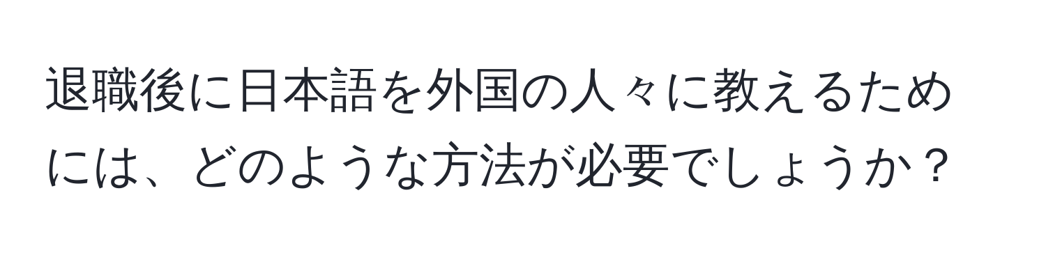 退職後に日本語を外国の人々に教えるためには、どのような方法が必要でしょうか？