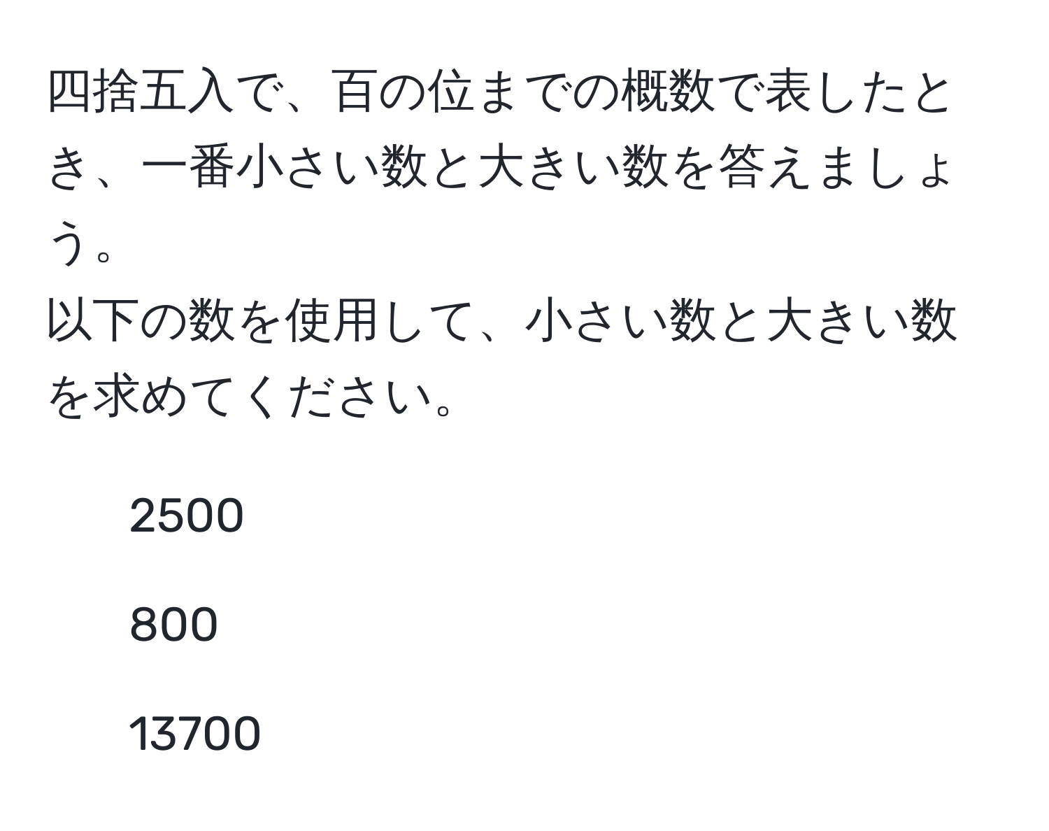 四捨五入で、百の位までの概数で表したとき、一番小さい数と大きい数を答えましょう。  
以下の数を使用して、小さい数と大きい数を求めてください。  
- 2500  
- 800  
- 13700