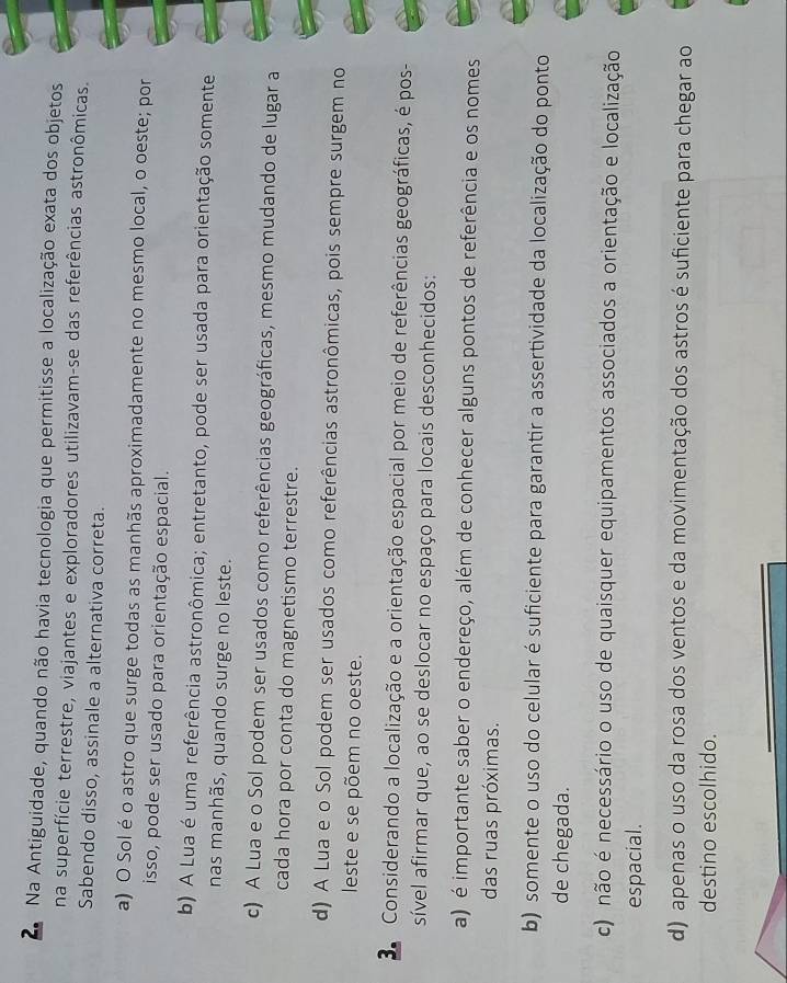 Na Antiguidade, quando não havia tecnologia que permitisse a localização exata dos objetos
na superfície terrestre, viajantes e exploradores utilizavam-se das referências astronômicas.
Sabendo disso, assinale a alternativa correta.
a) O Sol é o astro que surge todas as manhãs aproximadamente no mesmo local, o oeste; por
isso, pode ser usado para orientação espacial.
b) A Lua é uma referência astronômica; entretanto, pode ser usada para orientação somente
nas manhãs, quando surge no leste.
c) A Lua e o Sol podem ser usados como referências geográficas, mesmo mudando de lugar a
cada hora por conta do magnetismo terrestre.
d) A Lua e o Sol podem ser usados como referências astronômicas, pois sempre surgem no
leste e se põem no oeste.
Considerando a localização e a orientação espacial por meio de referências geográficas, é pos-
sível afirmar que, ao se deslocar no espaço para locais desconhecidos:
a) é importante saber o endereço, além de conhecer alguns pontos de referência e os nomes
das ruas próximas.
b) somente o uso do celular é suficiente para garantir a assertividade da localização do ponto
de chegada.
c) não é necessário o uso de quaisquer equipamentos associados a orientação e localização
espacial.
d) apenas o uso da rosa dos ventos e da movimentação dos astros é suficiente para chegar ao
destino escolhido.