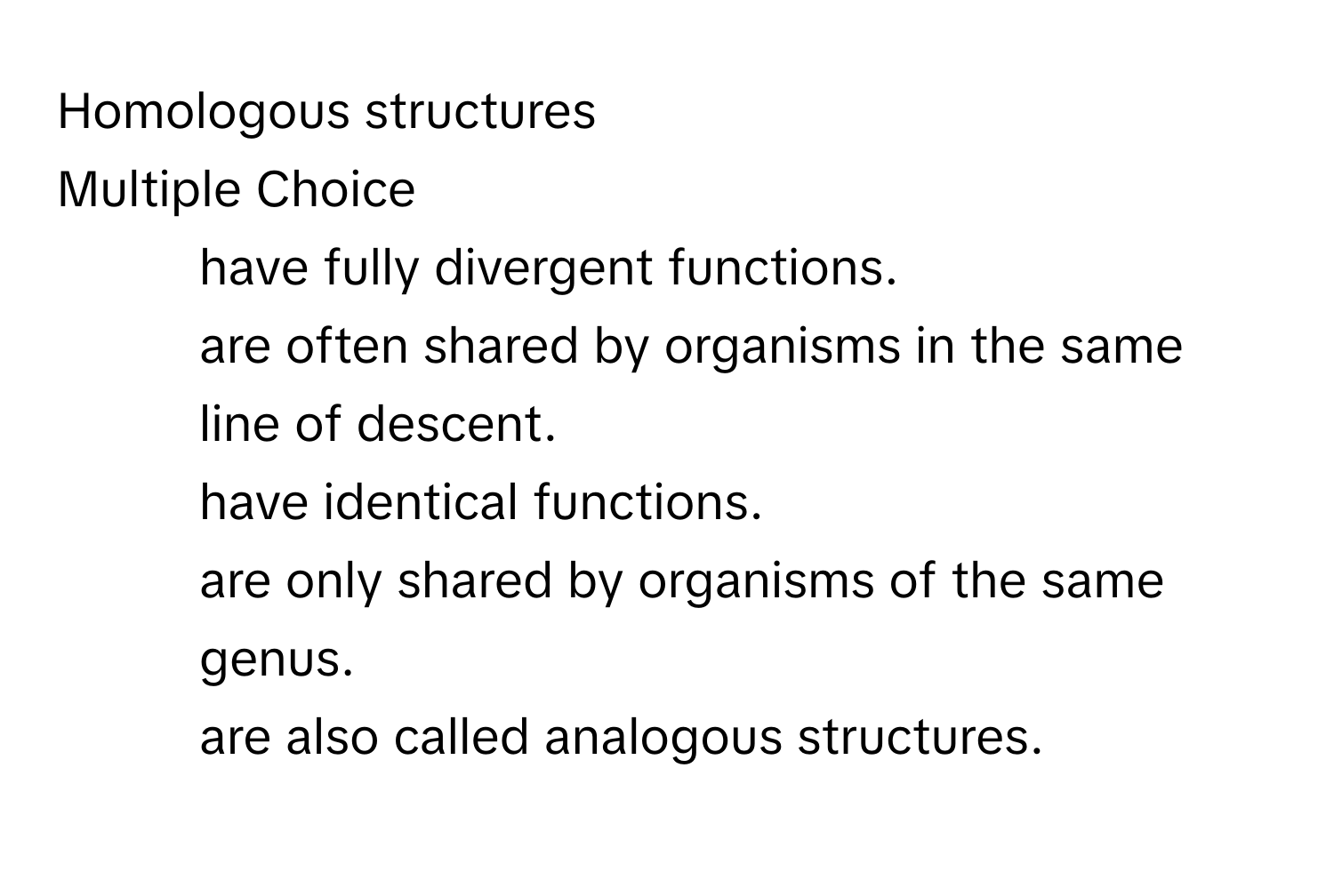 Homologous structures 
Multiple Choice
* have fully divergent functions. 
* are often shared by organisms in the same line of descent. 
* have identical functions.
* are only shared by organisms of the same genus. 
* are also called analogous structures.