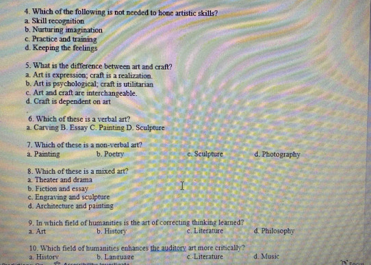 Which of the following is not needed to hone artistic skills?
a. Skill recognition
b. Nurturing imagination
c. Practice and training
d. Keeping the feelings
5. What is the difference between art and craft?
a. Art is expression; craft is a realization.
b. Art is psychological; craft is utilitarian
c. Art and craft are interchangeable.
d. Craft is dependent on art
6. Which of these is a verbal art?
a. Carving B. Essay C. Painting D. Sculpture
7. Which of these is a non-verbal art?
a. Painting b. Poetry e. Sculpture d. Photography
8. Which of these is a mixed art?
a. Theater and drama
b. Fiction and essay
c. Engraving and sculpture
d. Architecture and painting
9. In which field of humanities is the art of correcting thinking learned? d. Philosophy
a. Art b. History c. Literature
10. Which field of humanities enhances the auditory art more critically?
a. Historv b. Language c. Literature d. Music
