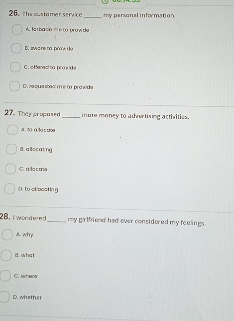 The customer service _my personal information.
A. forbade me to provide
B. swore to provide
C. offered to provide
D. requested me to provide
27. They proposed_ more money to advertising activities.
A. to allocate
B. allocating
C. allocate
D. to allocating
28. I wondered_ my girlfriend had ever considered my feelings.
A. why
B. what
C. where
D. whether