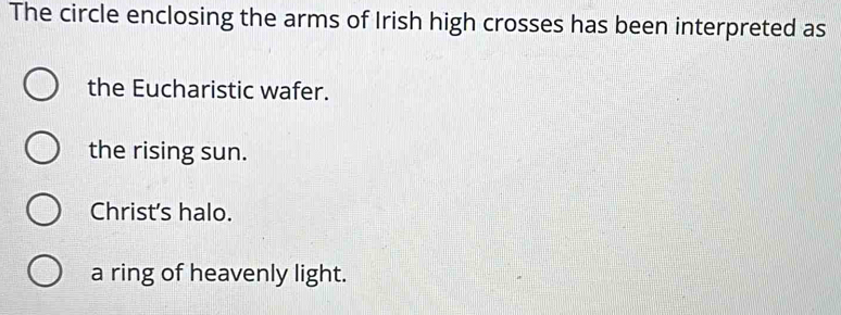 The circle enclosing the arms of Irish high crosses has been interpreted as
the Eucharistic wafer.
the rising sun.
Christ's halo.
a ring of heavenly light.