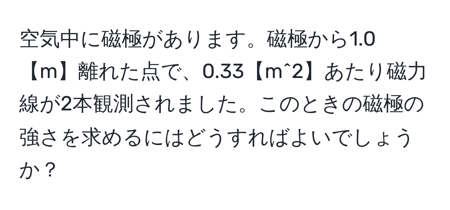 空気中に磁極があります。磁極から1.0【m】離れた点で、0.33【m^2】あたり磁力線が2本観測されました。このときの磁極の強さを求めるにはどうすればよいでしょうか？