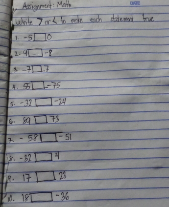 Assignment: Math 
Write 7or k to make each statement true 
1. -5□ 0
2. 9□ -8
3. -7□ 7
4. 55□ -75
5. -32□ -24
6. 89□ 73. -58□ -51
8. -32□ 4
9. 17□ 23
10. 18□ -36