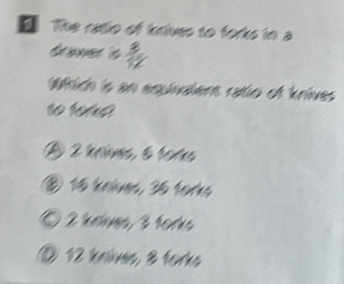 The ratio of krives to forks in a
drawer is  3/12 
Which is an equivalent ratio of knives
to tore
A 2 kníves, 61os
⑧ 16 knives, 36 torks
Ö 2 krlves, 3 torks
① 12 knlves, 8 torks