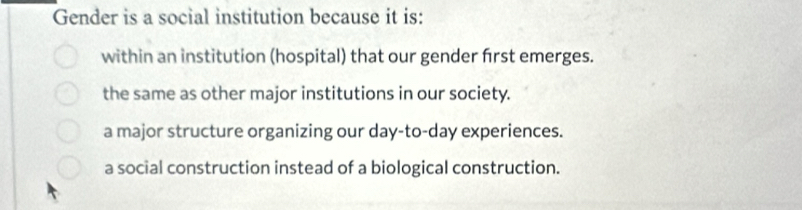 Gender is a social institution because it is:
within an institution (hospital) that our gender frst emerges.
the same as other major institutions in our society.
a major structure organizing our day-to-day experiences.
a social construction instead of a biological construction.