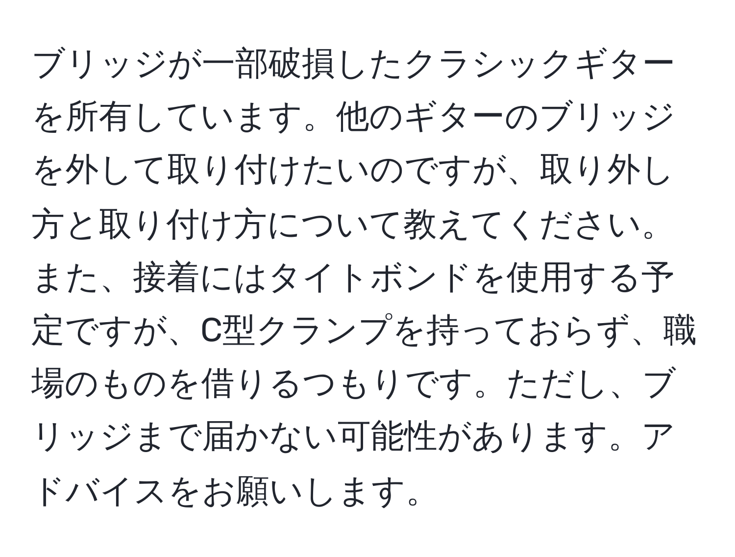 ブリッジが一部破損したクラシックギターを所有しています。他のギターのブリッジを外して取り付けたいのですが、取り外し方と取り付け方について教えてください。また、接着にはタイトボンドを使用する予定ですが、C型クランプを持っておらず、職場のものを借りるつもりです。ただし、ブリッジまで届かない可能性があります。アドバイスをお願いします。