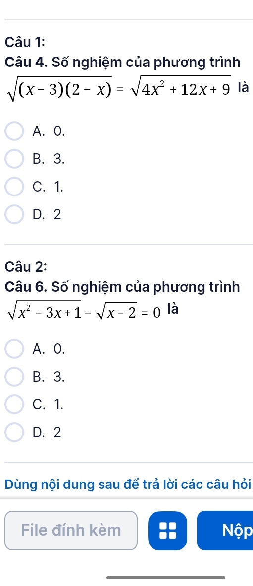 Số nghiệm của phương trình
sqrt((x-3)(2-x))=sqrt(4x^2+12x+9) là
A. 0.
B. 3.
C. 1.
D. 2
Câu 2:
Câu 6. Số nghiệm của phương trình
sqrt(x^2-3x+1)-sqrt(x-2)=0 là
A. 0.
B. 3.
C. 1.
D. 2
Dùng nội dung sau để trả lời các câu hỏi
File đính kèm Nộp