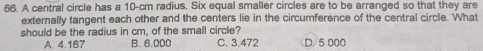 A central circle has a 10-cm radius. Six equal smaller circles are to be arranged so that they are
exterally tangent each other and the centers lie in the circumference of the central circle. What
should be the radius in cm, of the small circle?
A. 4.167 B. 6.000 C. 3.472 D. 5.000