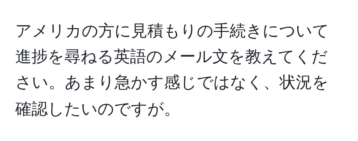 アメリカの方に見積もりの手続きについて進捗を尋ねる英語のメール文を教えてください。あまり急かす感じではなく、状況を確認したいのですが。