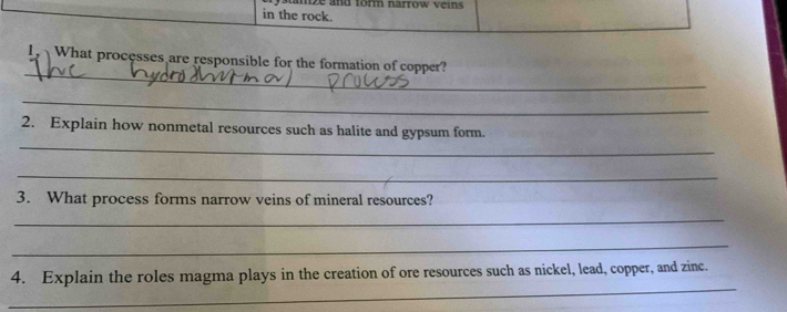 stamze and form narrow veins 
in the rock. 
_ 
1 What processes are responsible for the formation of copper? 
_ 
_ 
2. Explain how nonmetal resources such as halite and gypsum form. 
_ 
3. What process forms narrow veins of mineral resources? 
_ 
_ 
_ 
4. Explain the roles magma plays in the creation of ore resources such as nickel, lead, copper, and zinc.