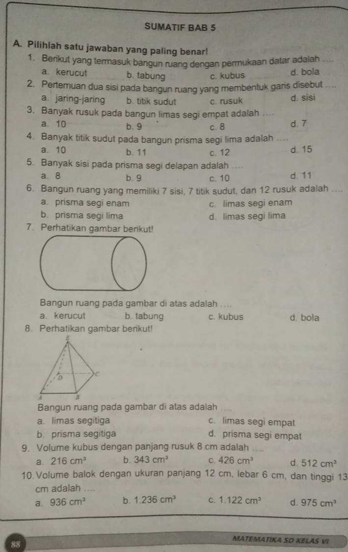 SUMATIF BAB 5
A. Pilihlah satu jawaban yang paling benar!
1. Berikut yang termasuk bangun ruang dengan permukaan datar adalah_
a. kerucut b. tabung c. kubus d. bola
2. Pertemuan dua sisi pada bangun ruang yang membentuk garis disebut ….
a. jaring-jaring b. titik sudut c. rusuk d. sisi
3. Banyak rusuk pada bangun limas segi empat adalah ..
a 10 b. 9 c. 8 d. 7
4. Banyak titik sudut pada bangun prisma segi lima adalah_
a. 10 b. 11 c. 12 d. 15
5. Banyak sisi pada prisma segi delapan adalah ....
a. 8 b. 9 c. 10 d. 11
6. Bangun ruang yang memiliki 7 sisi, 7 titik sudut, dan 12 rusuk adalah ....
a prisma segi enam c. limas segi enam
b. prisma segi lima d. limas segi lima
7. Perhatikan gambar berikut!
Bangun ruang pada gambar di atas adalah ...
a. kerucut b. tabung c. kubus d. bola
8. Perhatikan gambar berikut!
Bangun ruang pada gambar di atas adalah ....
a. limas segitiga c. limas segi empat
b. prisma segitiga d. prisma segi empat
9. Volume kubus dengan panjang rusuk 8.cm adalah
a. 216cm^3 b. 343cm^3 C. 426cm^3 d. 512cm^3
10. Volume balok dengan ukuran panjang 12 cm, lebar 6 cm, dan tinggi 13
cm adalah ....
a. 936cm^3 b. 1.236cm^3 C. 1.122cm^3 d. 975cm^3
88
MATEMATIKA SD KELAS VI