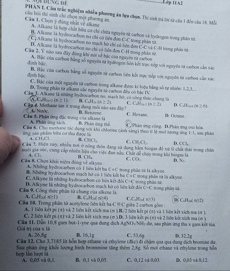 Nội đung để
. 1Lớp 11A2
PHÀN I. Câu trắc nghiệm nhiều phương án lựa chọn. Thí sinh trả lời từ câu 1 đến câu 18. Mỗi
câu hỏi thí sinh chỉ chọn một phương án.
Câu 1. Chọn ý đúng nhất về alkane
A. Alkane là hợp chất hữu cơ chỉ chứa nguyên tử carbon và hydrogen trong phân tử.
B. Alkane là hydrocarbon no chỉ có liên đơn C-C trong phân tử.
C. Alkane là hydrocarbon no mạch hở chỉ có liên đơn C-C và C-H trong phân tử.
D. Alkane là hydrocarbon no chỉ có liên đơn C-H trong phân tử.
Câu 2. Ý nào sau đây đúng khi nói về bậc của nguyên tử carbon
A. Bậc của carbon bằng số nguyên tử hydrogen liên kết trực tiếp với nguyên tử carbon cằn xac
định bậc.
B. Bậc của carbon bằng số nguyên từ carbon liên kết trực tiếp với nguyên tử carbon cần xác
định bậc.
C. Bậc của một nguyên tử carbon trong alkane được kí hiệu bằng số tự nhiên: 1,2,3,...
D. Trong phân tử alkane các nguyên tử carbon đều có bậc IV.
Câu 3. Alkane là những hydrocarbon no, mạch hở, có công thức chung là
C_nH_2n+2(n≥ 1). B. C_nH_2n(n≥ 2). C. C_nH_2n-2(n≥ 2). D. C_nH_2n-6(n≥ 6).
Câu 4. Methane tan ít trong dung môi nào sau đây?
A. Nước. B. Benzene. C. Hexane. D. Octane.
Câu 5. Phản ứng đặc trưng của alkane là
A. Phân ứng tách. B. Phản ứng thế. C. Phản ứng cộng. D.Phản ứng oxi hóa.
Câu 6. Cho methane tác dụng với khi chlorine (ánh sáng) theo tỉ lệ mol tương ứng 1:1 , sau phản
ứng sản phẩm hữu cơ thu được là
A. CH_3Cl. B. CHCl_3. C. CH_2Cl_2. D. CCl_4.
Cầu 7. Hiện nay, nhiều nơi ở nông thôn đang sử dụng hầm biogas để xử lí chất thải trong chăn
nhuôi gia súc, cung cấp nhiên liệu cho việc đun nấu. Chất dễ cháy trong khí biogas là
A. Cl_2.
B. CH_4. C. CO_2. D. N_2.
Câu 8. Chọn khái niệm đúng về alkyne :
A. Những hydrocarbon có 1 liên kết ba Cequiv C trong phân tử là alkyne.
B. Những hydrocarbon mạch hở có 1 liên kết ba Cequiv C trong phân tử là alkyne.
C. Alkyne là những hydrocarbon có liên kết đôi C=C trong phân tử.
D. Alkyne là những hydrocarbon mạch hở có liên kết đôi C=C trong phân tử.
Câu 9. Công thức phân tử chung của alkene là:
A. C_nH_2n(n≥ 1) B. C_nH_2n(n≥ 4) C. C_nH_2n(n≥ 3) D. C_nH_2n(n≥ 2)
Câu 10. Trong phân tử acetylene liên kết baCequiv C giữa 2 carbon gồm :
A. 1 liên kết pi (π) và 2 liên kết xích ma (σ ).B. 2 liên kết DI(π ) và 1 liên kết xích ma (σ ).
C. 2 liên kết pi (π) vả 2 liên kết xích ma (σ ).D. 3 liên kết pi(π ) và 2 liên kết xích ma (σ ),
Câu 11. Dẫn 10,8 gam but-1-yne qua dung dịch AgN O_3/NH_3 dư, sau phản ứng thu x gam kết tủa.
Giá trị của x là
A. 26,8g B. 16,1g C. 53,6g D. 32,2g
Câu 12. Cho 3,7185 lít hỗn hợp ethane và ethylene (đkc) đi chậm qua qua dung dịch bromine dư.
Sau phản ứng khối lượng bình brommine tăng thêm 2,8g. Số mol ethane và ethylene trong hỗn
hợp lần lượt là
A. 0,05 và 0,1. B. 0,1 và 0,05. C. 0,12 và 0,03. D. 0,03 và 0,12.