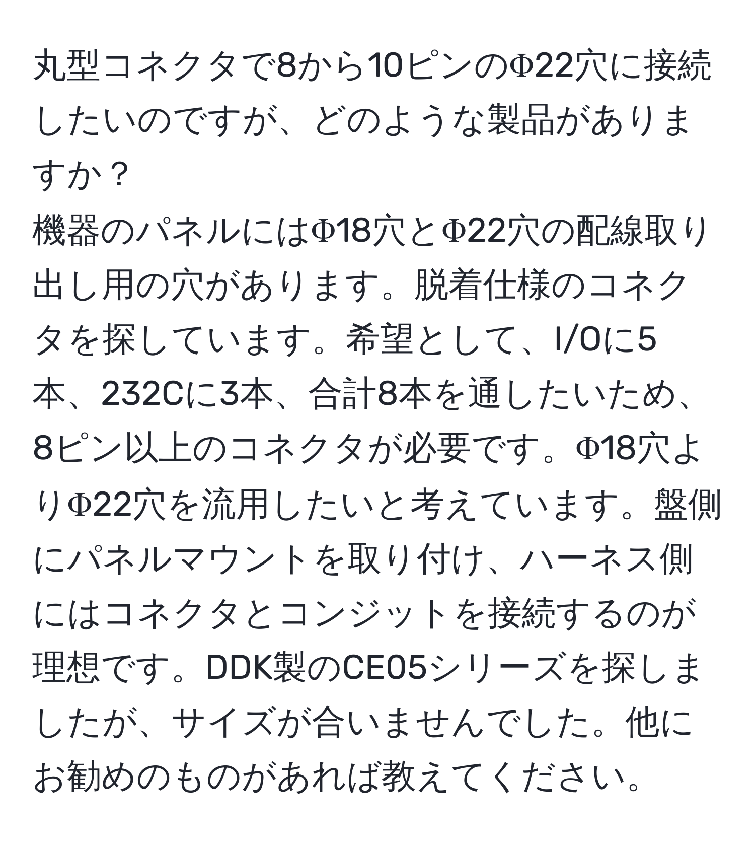 丸型コネクタで8から10ピンのΦ22穴に接続したいのですが、どのような製品がありますか？  
機器のパネルにはΦ18穴とΦ22穴の配線取り出し用の穴があります。脱着仕様のコネクタを探しています。希望として、I/Oに5本、232Cに3本、合計8本を通したいため、8ピン以上のコネクタが必要です。Φ18穴よりΦ22穴を流用したいと考えています。盤側にパネルマウントを取り付け、ハーネス側にはコネクタとコンジットを接続するのが理想です。DDK製のCE05シリーズを探しましたが、サイズが合いませんでした。他にお勧めのものがあれば教えてください。