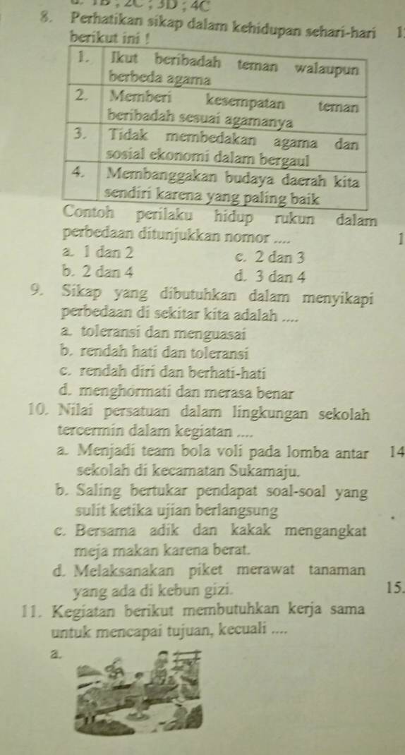 IB, 2C; 3D; 4C
8. Perhatikan sikap dalam kehidupan sehari-hari 1
ku hidup rukun dalam
perbedaan ditunjukkan nomor ....
a. 1 dan 2 c. 2 dan 3
b. 2 dan 4 d. 3 dan 4
9. Sikap yang dibutuhkan dalam menyikapi
perbedaan di sekitar kita adalah ....
a. toleransi dan menguasai
b. rendah hati dan toleransi
c. rendah diri dan berhati-hati
d. menghormati dan merasa benar
10. Nilai persatuan dalam lingkungan sekolah
tercermin dalam kegiatan ....
a. Menjadi team bola voli pada lomba antar 14
sekolah di kecamatan Sukamaju.
b. Saling bertukar pendapat soal-soal yang
sulit ketika ujian berlangsung
c. Bersama adik dan kakak mengangkat
meja makan karena berat.
d. Melaksanakan piket merawat tanaman
yang ada di kebun gizi. 15.
11. Kegiatan berikut membutuhkan kerja sama
untuk mencapai tujuan, kecuali ....
a