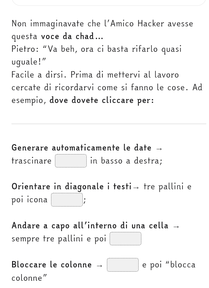 Non immaginavate che l’Amico Hacker avesse 
questa voce da chad... 
Pietro: “Va beh, ora ci basta rifarlo quasi 
uguale!” 
Facile a dirsi. Prima di mettervi al lavoro 
cercate di ricordarvi come si fanno le cose. Ad 
esempio, dove dovete cliccare per: 
Generare automaticamente le date 
trascinare □ in basso a destra; 
Orientare in diagonale i testi→ tre pallini e 
poi icona □ 
Andare a capo all´interno di una cella 
sempre tre pallini e poi □ 
Bloccare le colonne □ e poi “blocca 
colonne"