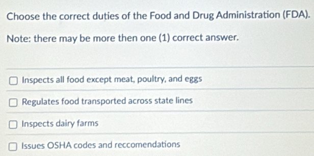 Choose the correct duties of the Food and Drug Administration (FDA).
Note: there may be more then one (1) correct answer.
Inspects all food except meat, poultry, and eggs
Regulates food transported across state lines
Inspects dairy farms
Issues OSHA codes and reccomendations