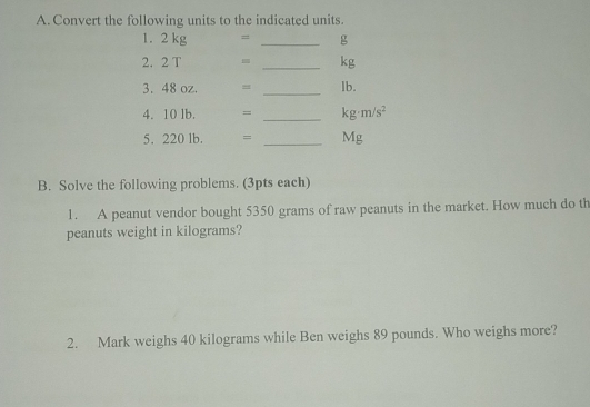 Convert the following units to the indicated units. 
1. 2 kg = _ g
2. 2 T _ kg
3. 48 oz. = _ lb. 
4. 10 lb. = _  kg· m/s^2
5. 220 lb. = _ Mg
B. Solve the following problems. (3pts each) 
1. A peanut vendor bought 5350 grams of raw peanuts in the market. How much do th 
peanuts weight in kilograms? 
2. Mark weighs 40 kilograms while Ben weighs 89 pounds. Who weighs more?