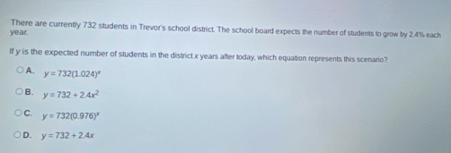 There are currently 732 students in Trevor's school district. The school board expects the number of students to grow by 2.4% each
year.
If y is the expected number of students in the district x years after today, which equation represents this scenario?
A. y=732(1.024)^x
B. y=732+2.4x^2
C. y=732(0.976)^x
D. y=732+2.4x