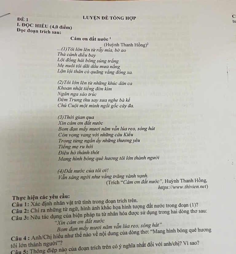 Đè 1  Luyện đẻ tông hợp
C
tu
I. ĐQC HIÉU (4,0 điểm)
Đọc đoạn trích sau:
Cám ơn đất nước '
(Huỳnh Thanh Hồng)²
... (1)Tôi lớn lên từ rẫy mía, bờ ao
Thả cánh diều bay
Lội đồng hái bóng súng trắng
Mẹ nuôi tôi dãi dầu mưa nắng
Lăn lội thân cò quãng vắng đồng xa.
(2)Tôi lớn lên từ những khúc dân ca
Khoan nhặt tiếng đờn kìm
Ngân nga sáo trúc
Đêm Trung thu say sưa nghe bà kể
Chú Cuội một mình ngồi gốc cây đa.
(3)Thời gian qua
Xin cám ơn đất nước
Bom đạn mấy mươi năm vẫn lúa reo, sóng hát
Còn vọng vang với những câu Kiều
Trong từng ngần ẩy những thương yêu
Tiếng mẹ ru hời
Điệu hò thánh thót
Mang hình bóng quê hương tôi lớn thành người
(4)Đất nước của tôi ơi!
Vẫn sáng ngời như vầng trăng vành vạnh.
(Trích “Cám ơn đất nước'', Huỳnh Thanh Hồng,
https://www.thivien.net)
Thực hiện các yêu cầu:
Câu 1: Xác định nhân vật trữ tình trong đoạn trích trên.
Câu 2: Chỉ ra những từ ngữ, hình ảnh khắc họa hình tượng đất nước trong đoạn (1)?
Câu 3: Nêu tác dụng của biện pháp tu từ nhân hóa được sử dụng trong hai dòng thơ sau:
''Xin cám ơn đất nước
Bom đạn mấy mươi năm vẫn lúa reo, sóng hát''
Câu 4 : Anh/Chị hiều như thế nào về nội dung của dòng thơ: “Mang hình bóng quê hương
tôi lớn thành người”?
Câu 5: Thông điệp nào của đoạn trích trên có ý nghĩa nhất đối với anh/chị? Vì sao?