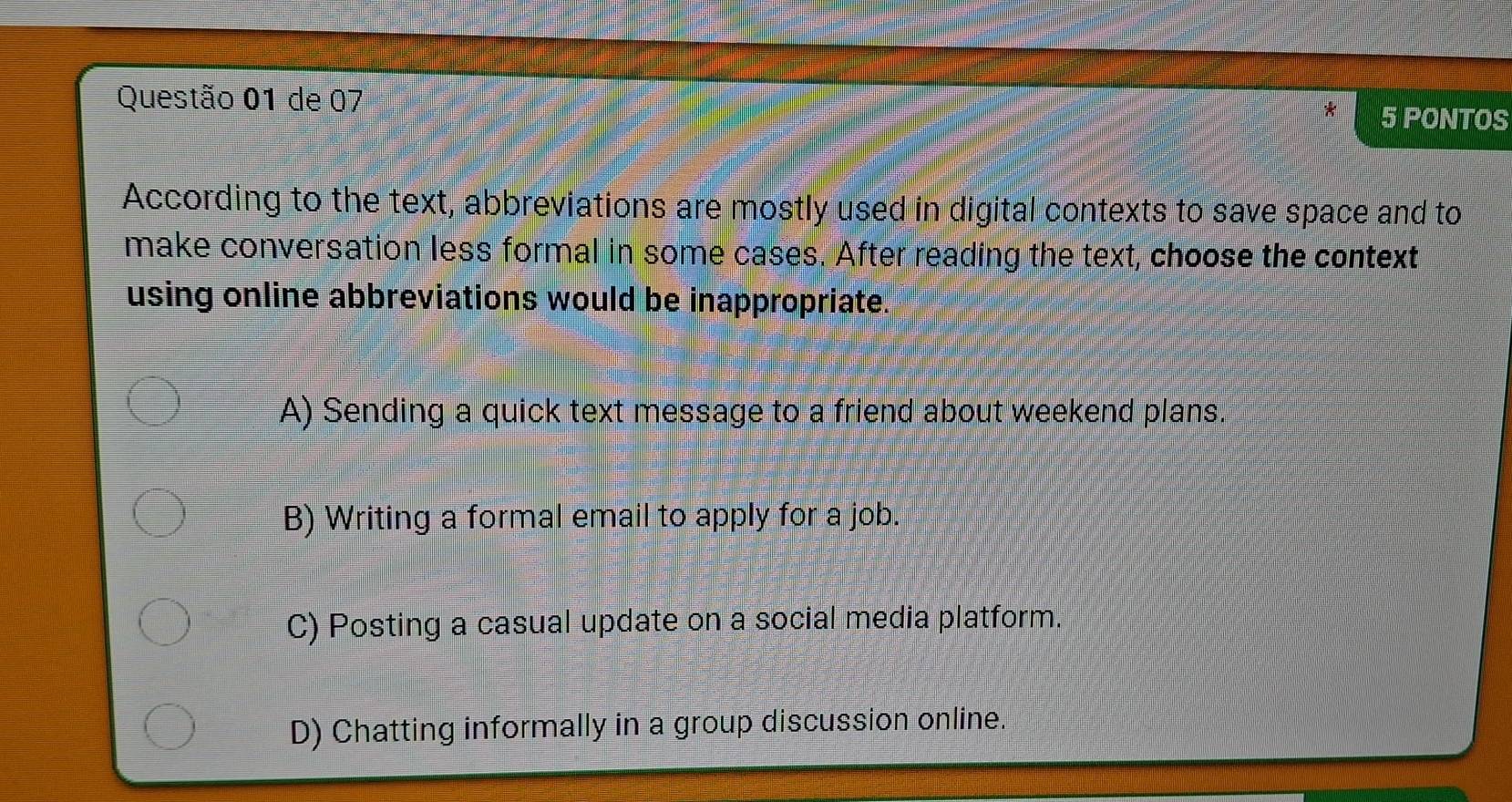 de 07
5 PONTOS
According to the text, abbreviations are mostly used in digital contexts to save space and to
make conversation less formal in some cases. After reading the text, choose the context
using online abbreviations would be inappropriate.
A) Sending a quick text message to a friend about weekend plans.
B) Writing a formal email to apply for a job.
C) Posting a casual update on a social media platform.
D) Chatting informally in a group discussion online.