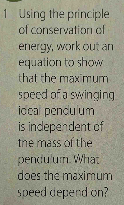 Using the principle 
of conservation of 
energy, work out an 
equation to show 
that the maximum 
speed of a swinging 
ideal pendulum 
is independent of 
the mass of the 
pendulum. What 
does the maximum 
speed depend on?