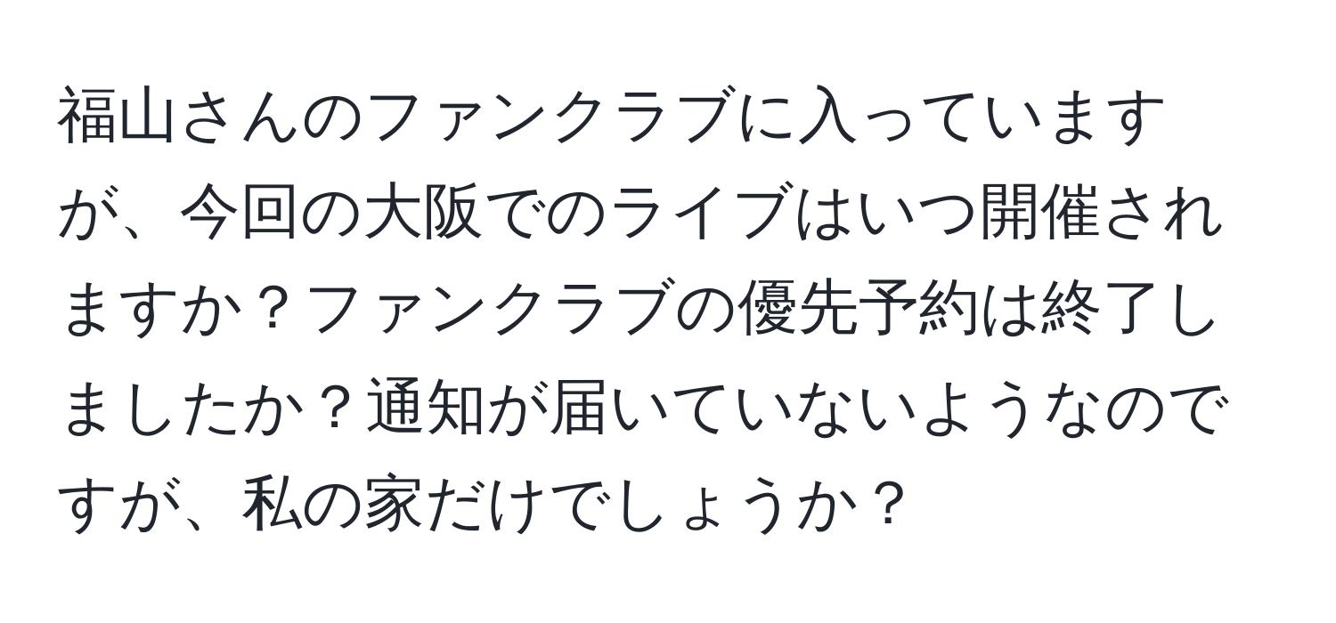 福山さんのファンクラブに入っていますが、今回の大阪でのライブはいつ開催されますか？ファンクラブの優先予約は終了しましたか？通知が届いていないようなのですが、私の家だけでしょうか？