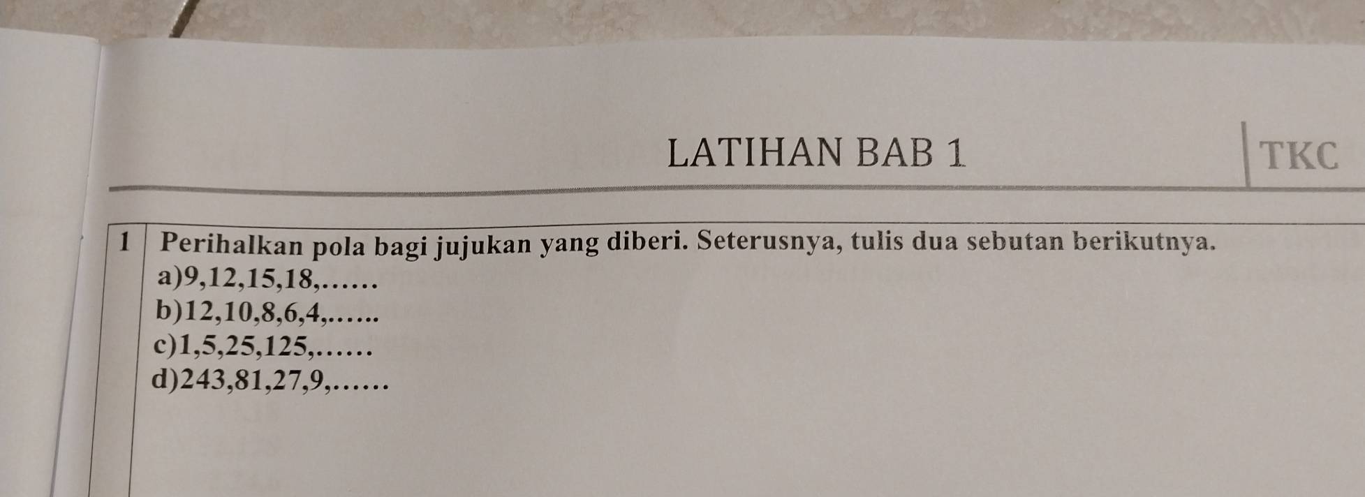 LATIHAN BAB 1 TKC 
1 Perihalkan pola bagi jujukan yang diberi. Seterusnya, tulis dua sebutan berikutnya. 
a) 9, 12, 15, 18,…… 
b) 12, 10, 8, 6, 4,.….. 
c) 1, 5, 25, 125,…… 
d) 243, 81, 27, 9,……