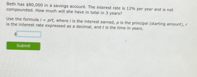 Beth has $80,000 in a savings account. The interest rate is 12% per year and is not 
compounded. How much will she have in total in 3 years? 
Use the formula i=prt , where I is the interest earned, p is the principal (starting amount), r
is the interest rate expressed as a decimal, and t is the time in years.
s□
Submit