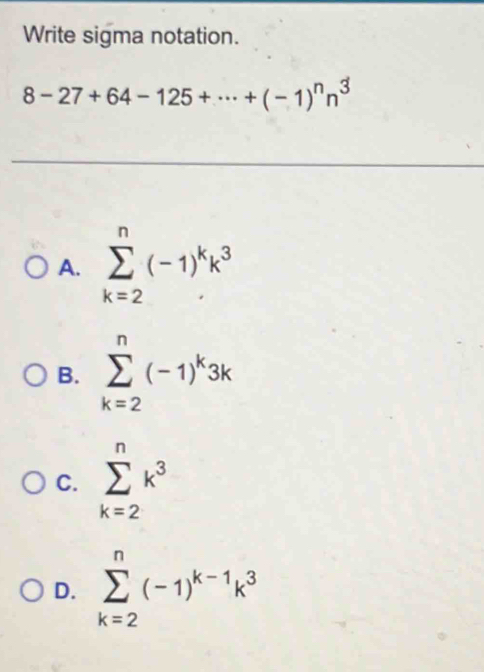 Write sigma notation.
8-27+64-125+·s +(-1)^nn^3
A. sumlimits _(k=2)^n(-1)^kk^3
B. sumlimits _(k=2)^n(-1)^k3k
C. sumlimits _(k=2)^nk^3
D. sumlimits _(k=2)^n(-1)^k-1k^3