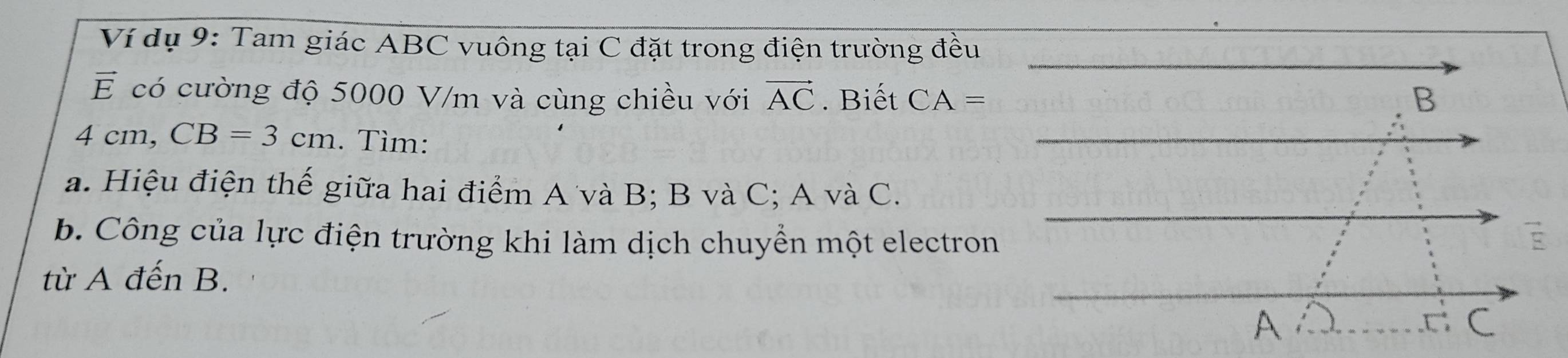 Ví dụ 9: Tam giác ABC vuông tại C đặt trong điện trường đều
vector E có cường độ 5000 V/m và cùng chiều với vector AC. Biết CA=
4 cm, CB=3cm. Tìm: 
a. Hiệu điện thế giữa hai điểm A và B; B và C; A và C. 
b. Công của lực điện trường khi làm dịch chuyển một electron 
từ A đến B.