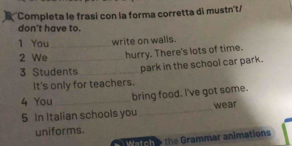 Completa le frasi con la forma corretta di mustn't/ 
don't have to. 
1 You_ 
write on walls. 
2 We_ 
hurry. There's lots of time. 
3 Students_ 
park in the school car park. 
It's only for teachers. 
4 You_ 
bring food. I've got some. 
5 In Italian schools you _wear 
uniforms. 
Watche the Grammar animations