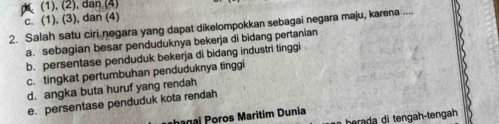 (1), (2), dan (4)
c. (1), (3), dan (4)
2. Salah satu ciri negara yang dapat dikelompokkan sebagai negara maju, karena ....
a. sebagian besar penduduknya bekerja di bidang pertanian
b. persentase penduduk bekerja di bidang industri tinggi
c. tingkat pertumbuhan penduduknya tinggi
d. angka buta huruf yang rendah
e. persentase penduduk kota rendah
hagai Poros Maritim Dunia
herada di tengah-tengah