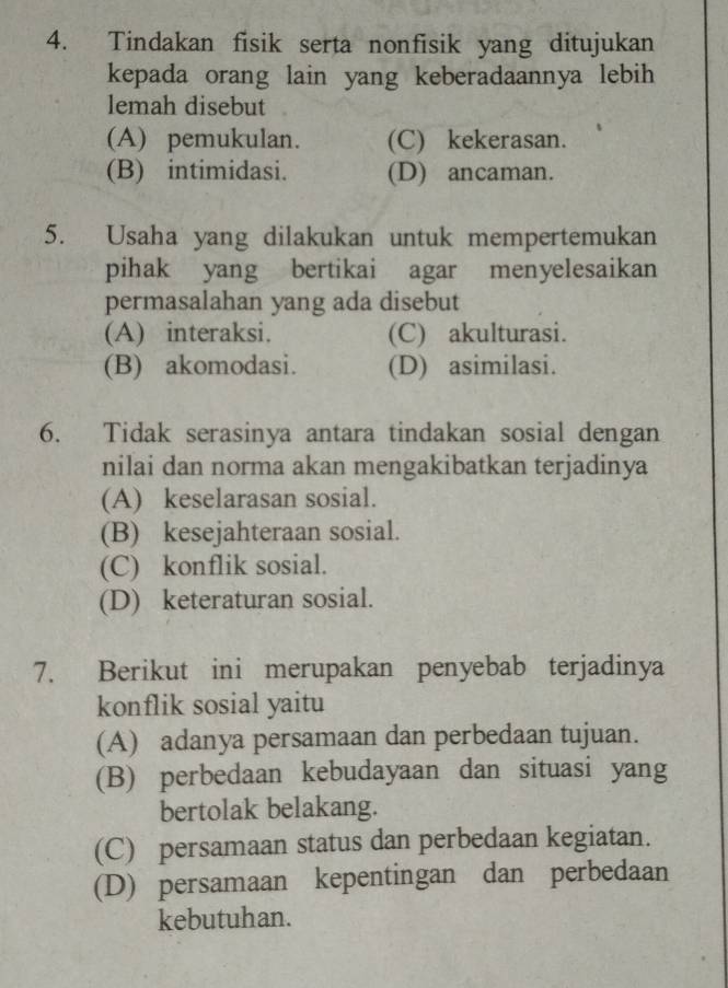 Tindakan fisik serta nonfisik yang ditujukan
kepada orang lain yang keberadaannya lebih
lemah disebut
(A) pemukulan. (C) kekerasan.
(B) intimidasi. (D) ancaman.
5. Usaha yang dilakukan untuk mempertemukan
pihak yang bertikai agar menyelesaikan
permasalahan yang ada disebut
(A) interaksi. (C) akulturasi.
(B) akomodasi. (D) asimilasi.
6. Tidak serasinya antara tindakan sosial dengan
nilai dan norma akan mengakibatkan terjadinya
(A) keselarasan sosial.
(B) kesejahteraan sosial.
(C) konflik sosial.
(D) keteraturan sosial.
7. Berikut ini merupakan penyebab terjadinya
konflik sosial yaitu
(A) adanya persamaan dan perbedaan tujuan.
(B) perbedaan kebudayaan dan situasi yang
bertolak belakang.
(C) persamaan status dan perbedaan kegiatan.
(D) persamaan kepentingan dan perbedaan
kebutuhan.