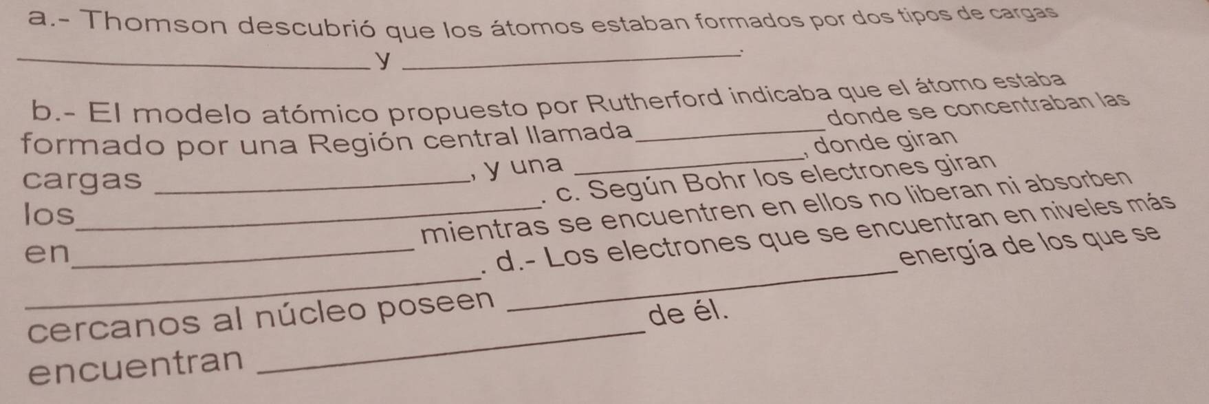 Thomson descubrió que los átomos estaban formados por dos tipos de cargas 
_y 
_: 
b.- El modelo atómico propuesto por Rutherford indicaba que el átomo estaba 
donde se concentraban las 
formado por una Región central llamada_ 
cargas_ 
, y una _, donde giran 
. c. Según Bohr los electrones giran 
los_ 
mientras se encuentren en ellos no liberan ni absorben 
en 
_ 
_ 
_. d.- Los electrones que se encuentran en niveles más 
energía de los que se 
_ 
cercanos al núcleo poseen 
de él. 
encuentran