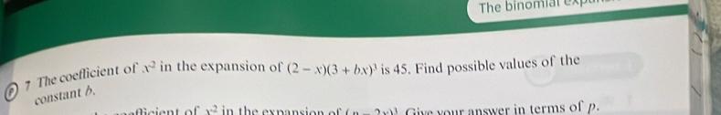 The binomial exp 
7 The coeflicient of x^2 in the expansion of (2-x)(3+bx)^3 is 45. Find possible values of the 
constant 6.
x^2 in the expansion . (x-2x)^3 Give your answer in terms of p.