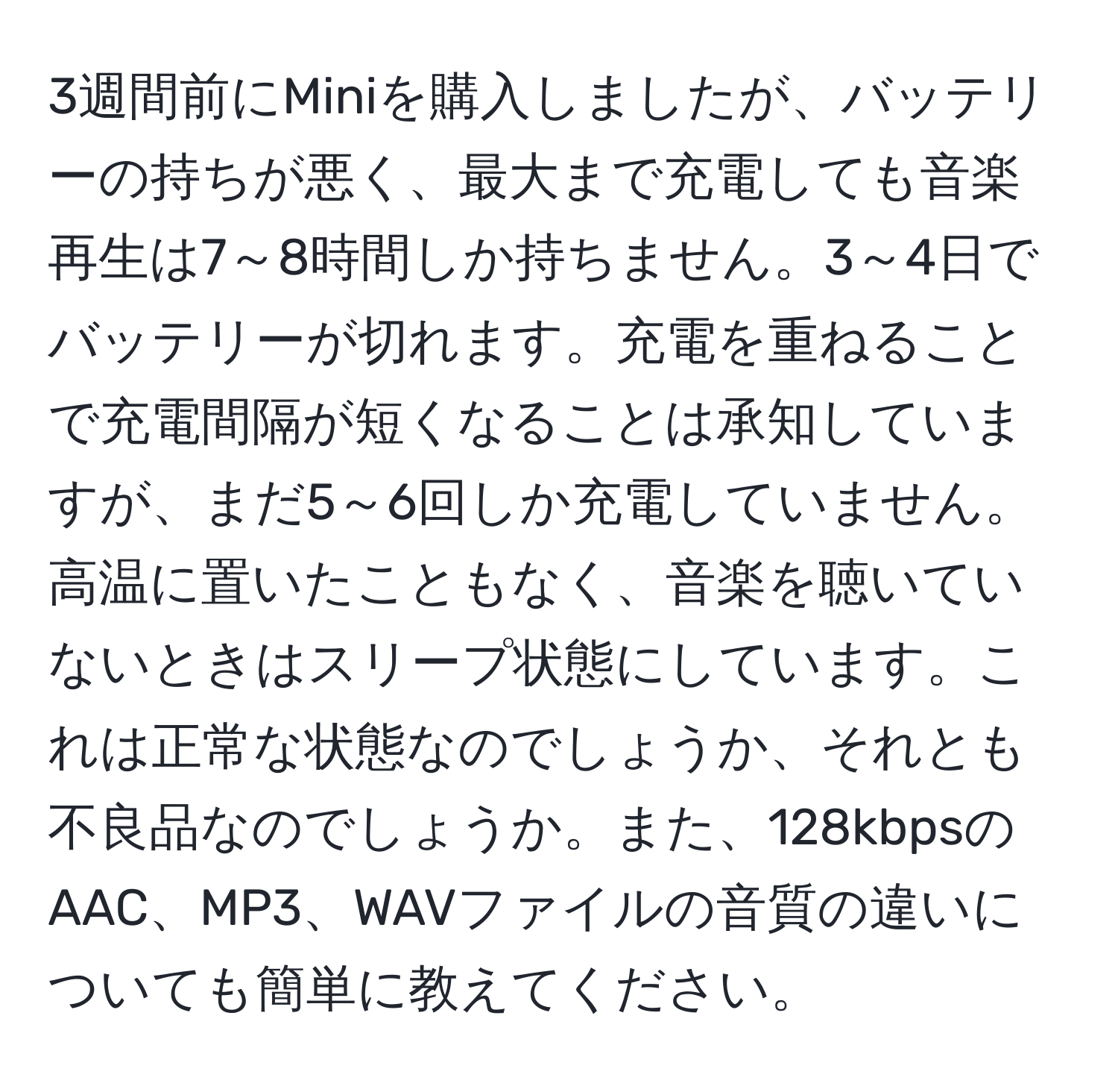 3週間前にMiniを購入しましたが、バッテリーの持ちが悪く、最大まで充電しても音楽再生は7～8時間しか持ちません。3～4日でバッテリーが切れます。充電を重ねることで充電間隔が短くなることは承知していますが、まだ5～6回しか充電していません。高温に置いたこともなく、音楽を聴いていないときはスリープ状態にしています。これは正常な状態なのでしょうか、それとも不良品なのでしょうか。また、128kbpsのAAC、MP3、WAVファイルの音質の違いについても簡単に教えてください。