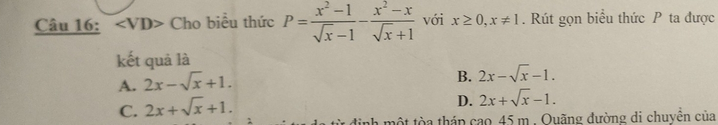 angle VD> Cho biểu thức P= (x^2-1)/sqrt(x)-1 - (x^2-x)/sqrt(x)+1  với x≥ 0, x!= 1. Rút gọn biểu thức P ta được
kết quả là
A. 2x-sqrt(x)+1.
B. 2x-sqrt(x)-1.
C. 2x+sqrt(x)+1.
D. 2x+sqrt(x)-1. 
từ định một tòa tháp cao 45 m. Ouãng đường di chuyền của