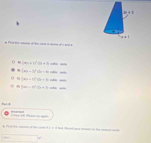 Find the volume of the cone in terms of x and #.
A)  1/3 π (x+1)^2(2x+3) cubic units
B)  5/3 x(x-2)^2(2x-4) cubic units
C)  2/3 π (x-1)^2(2x-3) cubic units
D)  4/3 π (x-3)^2(2x+3) cubic units
Part B
Incorrect
2 tries left. Please try again.
b. Find the volume of the cone if x=4 feet. Round your answer to the nearest tenth.
288.5 □ ft^3