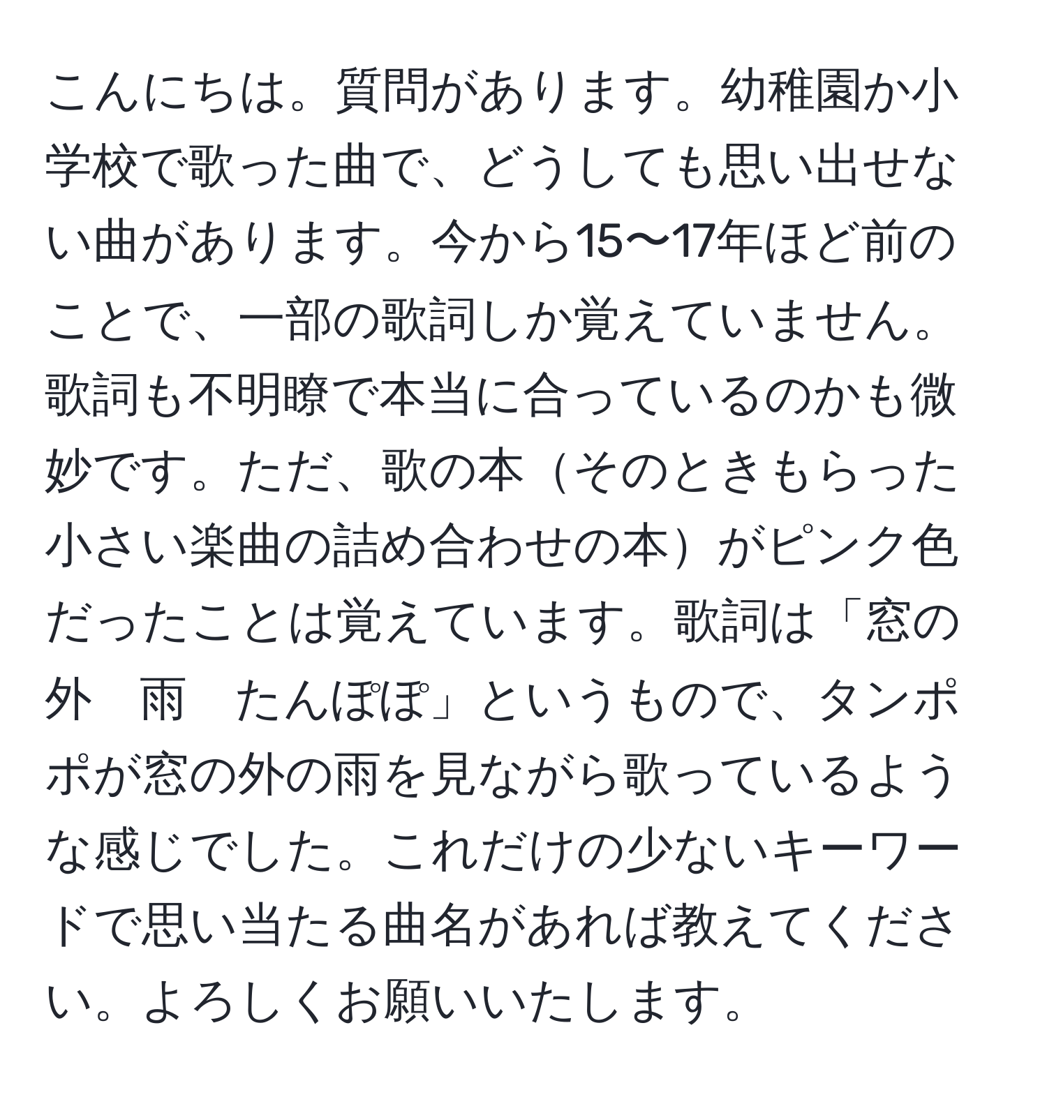 こんにちは。質問があります。幼稚園か小学校で歌った曲で、どうしても思い出せない曲があります。今から15〜17年ほど前のことで、一部の歌詞しか覚えていません。歌詞も不明瞭で本当に合っているのかも微妙です。ただ、歌の本そのときもらった小さい楽曲の詰め合わせの本がピンク色だったことは覚えています。歌詞は「窓の外　雨　たんぽぽ」というもので、タンポポが窓の外の雨を見ながら歌っているような感じでした。これだけの少ないキーワードで思い当たる曲名があれば教えてください。よろしくお願いいたします。